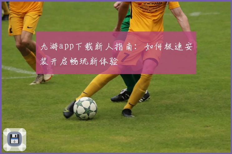 九游app下载新人指南：如何极速安装开启畅玩新体验