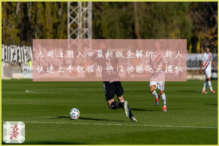 九游注册入口最新版全解析：新人快速上手教程与热门功能亮点揭秘