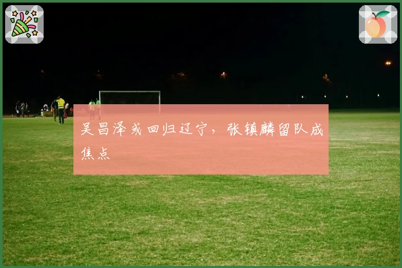 吴昌泽或回归辽宁,张镇麟留队成焦点