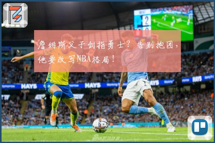 詹姆斯父子剑指勇士？告别抱团，他要改写NBA格局！