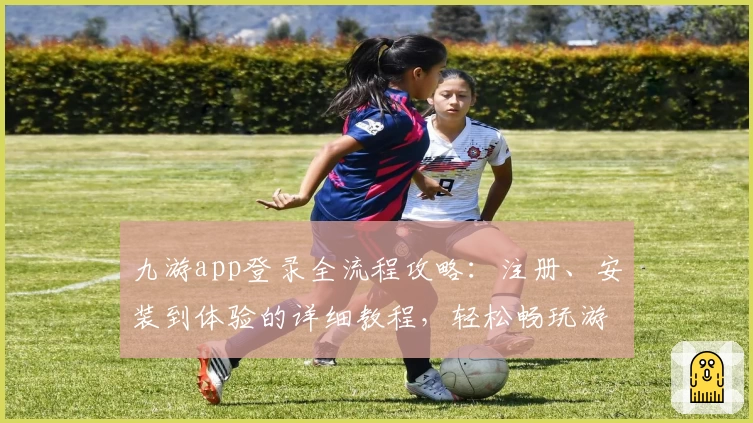 九游app登录全流程攻略:注册、安装到体验的详细教程,轻松畅玩游戏世界
