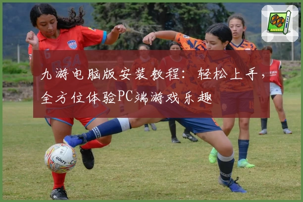 九游电脑版安装教程：轻松上手，全方位体验PC端游戏乐趣