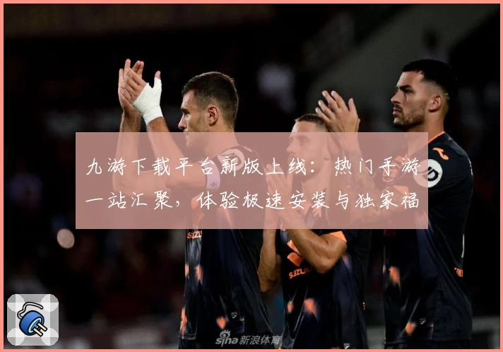 九游下载平台新版上线：热门手游一站汇聚，体验极速安装与独家福利