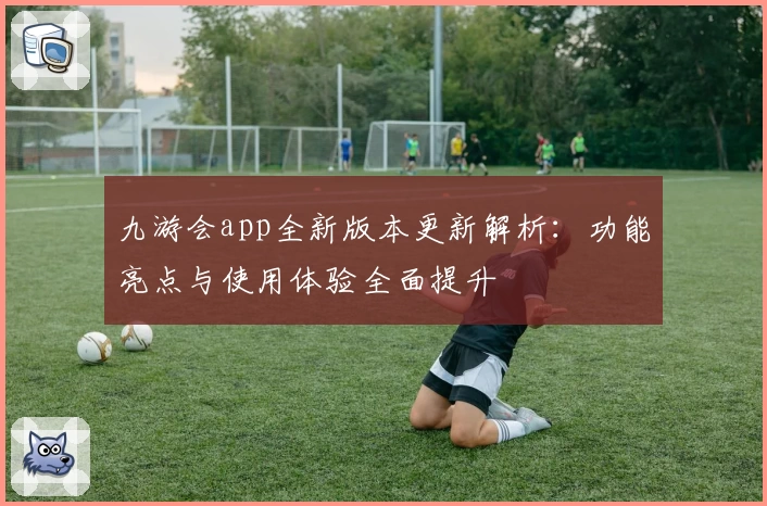 九游会app全新版本更新解析：功能亮点与使用体验全面提升