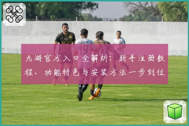 九游官方入口全解析：新手注册教程、功能特色与安装方法一步到位