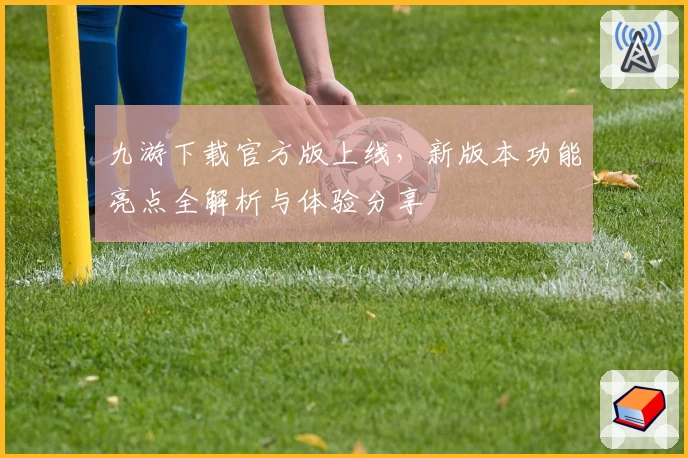 九游下载官方版上线，新版本功能亮点全解析与体验分享