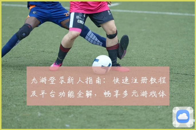 九游登录新人指南：快速注册教程及平台功能全解，畅享多元游戏体验