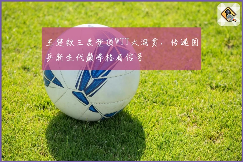 王楚钦三度登顶WTT大满贯，传递国乒新生代巅峰格局信号