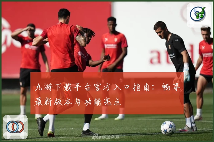 九游下载平台官方入口指南：畅享最新版本与功能亮点