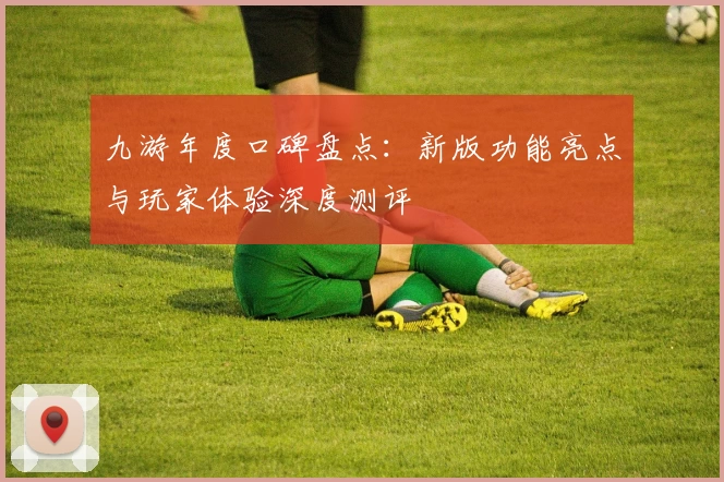 九游年度口碑盘点：新版功能亮点与玩家体验深度测评