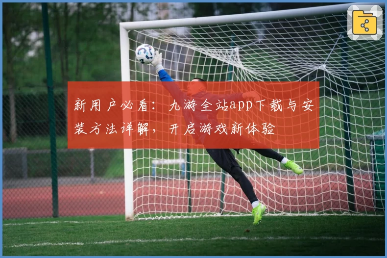 新用户必看：九游全站app下载与安装方法详解，开启游戏新体验