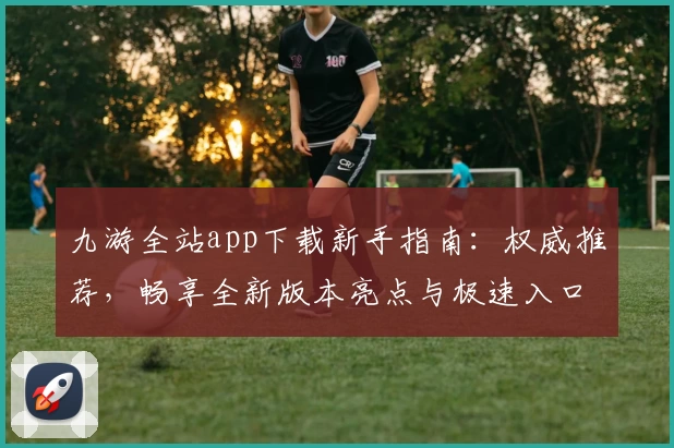 九游全站app下载新手指南：权威推荐，畅享全新版本亮点与极速入口