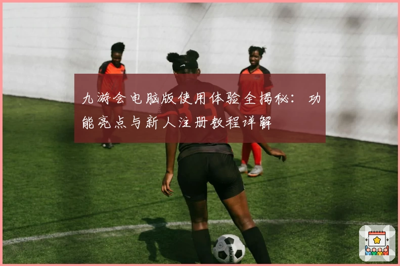 九游会电脑版使用体验全揭秘：功能亮点与新人注册教程详解