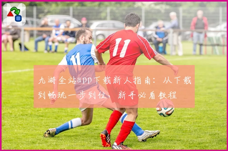 九游全站app下载新人指南：从下载到畅玩一步到位，新手必看教程