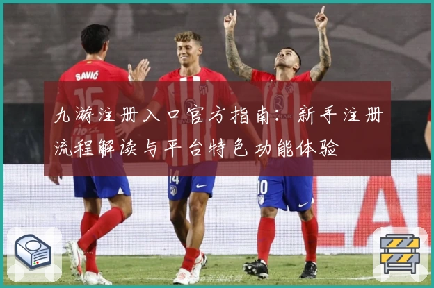 九游注册入口官方指南：新手注册流程解读与平台特色功能体验