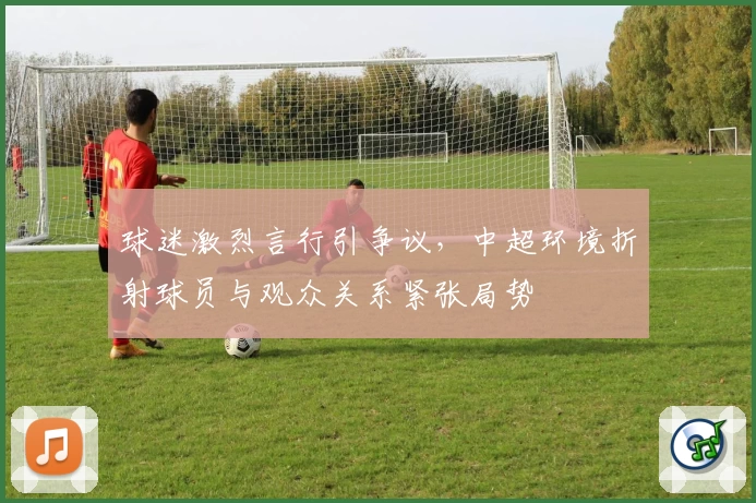 球迷激烈言行引争议，中超环境折射球员与观众关系紧张局势