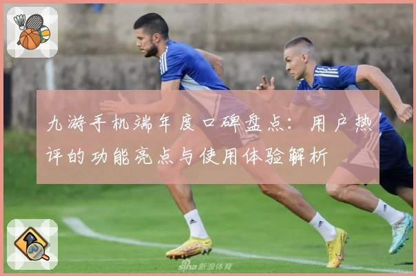 九游手机端年度口碑盘点:用户热评的功能亮点与使用体验解析