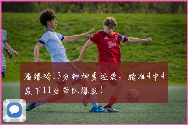 潘臻琦13分钟神勇逆袭，精准4中4轰下11分带队爆发！