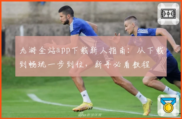 九游全站app下载新人指南：从下载到畅玩一步到位，新手必看教程