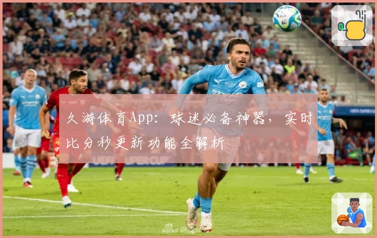久游体育App：球迷必备神器，实时比分秒更新功能全解析
