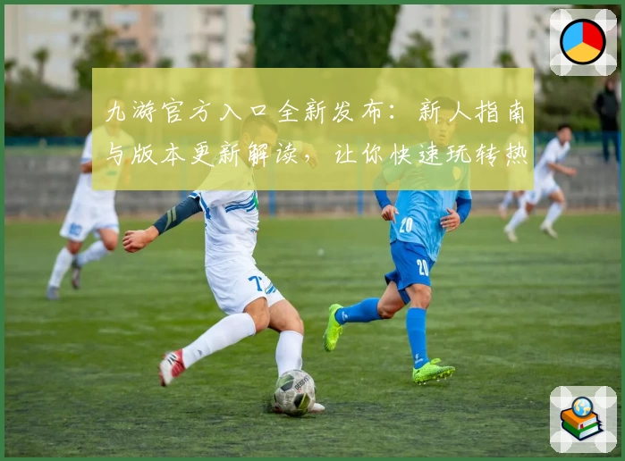九游官方入口全新发布：新人指南与版本更新解读，让你快速玩转热游