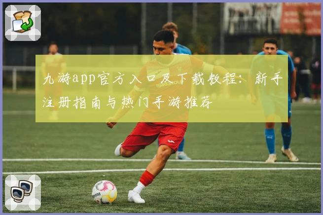 九游app官方入口及下载教程：新手注册指南与热门手游推荐