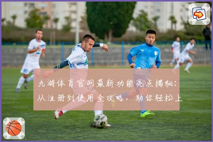 九游体育官网最新功能亮点揭秘：从注册到使用全攻略，助你轻松上手