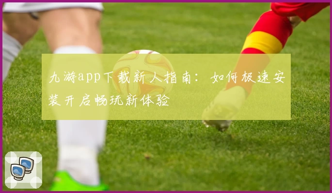 九游app下载新人指南：如何极速安装开启畅玩新体验