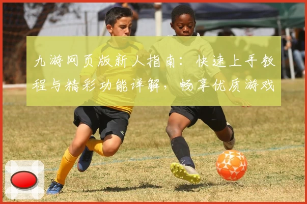 九游网页版新人指南：快速上手教程与精彩功能详解，畅享优质游戏体验