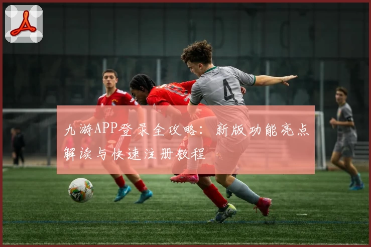 九游APP登录全攻略：新版功能亮点解读与快速注册教程